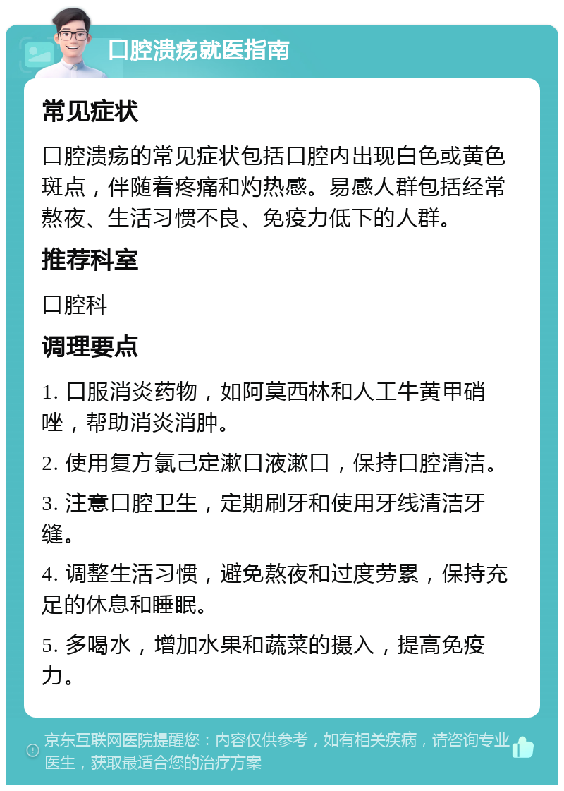 口腔溃疡就医指南 常见症状 口腔溃疡的常见症状包括口腔内出现白色或黄色斑点，伴随着疼痛和灼热感。易感人群包括经常熬夜、生活习惯不良、免疫力低下的人群。 推荐科室 口腔科 调理要点 1. 口服消炎药物，如阿莫西林和人工牛黄甲硝唑，帮助消炎消肿。 2. 使用复方氯己定漱口液漱口，保持口腔清洁。 3. 注意口腔卫生，定期刷牙和使用牙线清洁牙缝。 4. 调整生活习惯，避免熬夜和过度劳累，保持充足的休息和睡眠。 5. 多喝水，增加水果和蔬菜的摄入，提高免疫力。