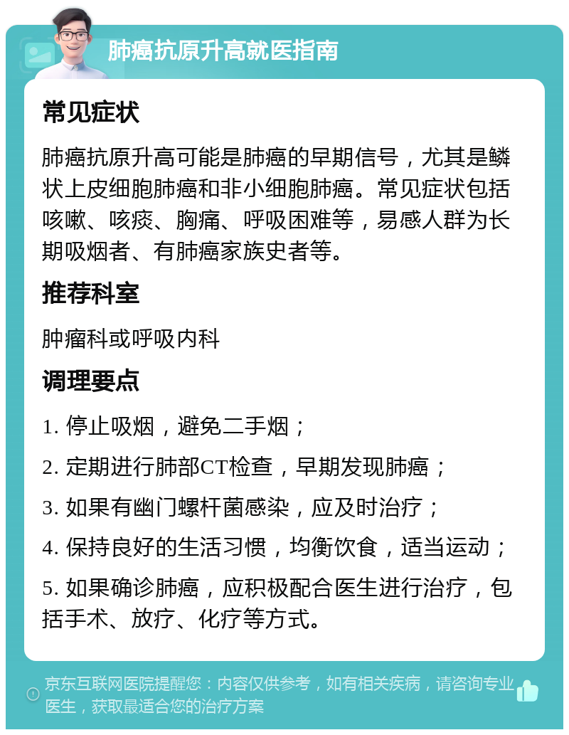 肺癌抗原升高就医指南 常见症状 肺癌抗原升高可能是肺癌的早期信号，尤其是鳞状上皮细胞肺癌和非小细胞肺癌。常见症状包括咳嗽、咳痰、胸痛、呼吸困难等，易感人群为长期吸烟者、有肺癌家族史者等。 推荐科室 肿瘤科或呼吸内科 调理要点 1. 停止吸烟，避免二手烟； 2. 定期进行肺部CT检查，早期发现肺癌； 3. 如果有幽门螺杆菌感染，应及时治疗； 4. 保持良好的生活习惯，均衡饮食，适当运动； 5. 如果确诊肺癌，应积极配合医生进行治疗，包括手术、放疗、化疗等方式。