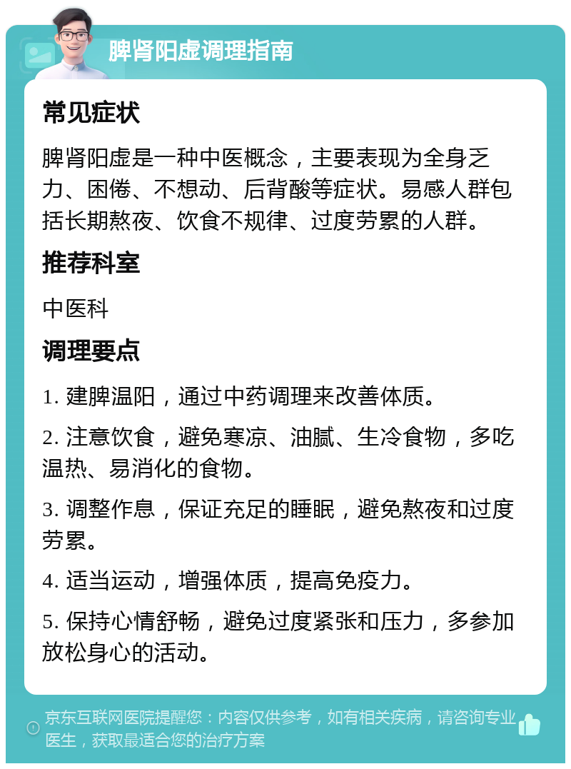 脾肾阳虚调理指南 常见症状 脾肾阳虚是一种中医概念，主要表现为全身乏力、困倦、不想动、后背酸等症状。易感人群包括长期熬夜、饮食不规律、过度劳累的人群。 推荐科室 中医科 调理要点 1. 建脾温阳，通过中药调理来改善体质。 2. 注意饮食，避免寒凉、油腻、生冷食物，多吃温热、易消化的食物。 3. 调整作息，保证充足的睡眠，避免熬夜和过度劳累。 4. 适当运动，增强体质，提高免疫力。 5. 保持心情舒畅，避免过度紧张和压力，多参加放松身心的活动。