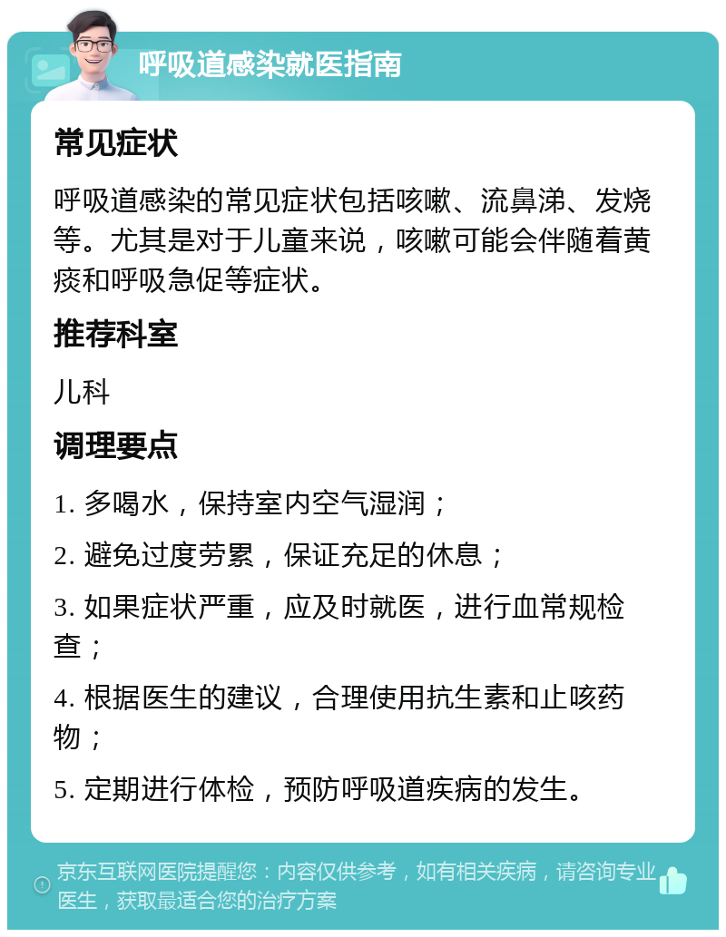 呼吸道感染就医指南 常见症状 呼吸道感染的常见症状包括咳嗽、流鼻涕、发烧等。尤其是对于儿童来说，咳嗽可能会伴随着黄痰和呼吸急促等症状。 推荐科室 儿科 调理要点 1. 多喝水，保持室内空气湿润； 2. 避免过度劳累，保证充足的休息； 3. 如果症状严重，应及时就医，进行血常规检查； 4. 根据医生的建议，合理使用抗生素和止咳药物； 5. 定期进行体检，预防呼吸道疾病的发生。