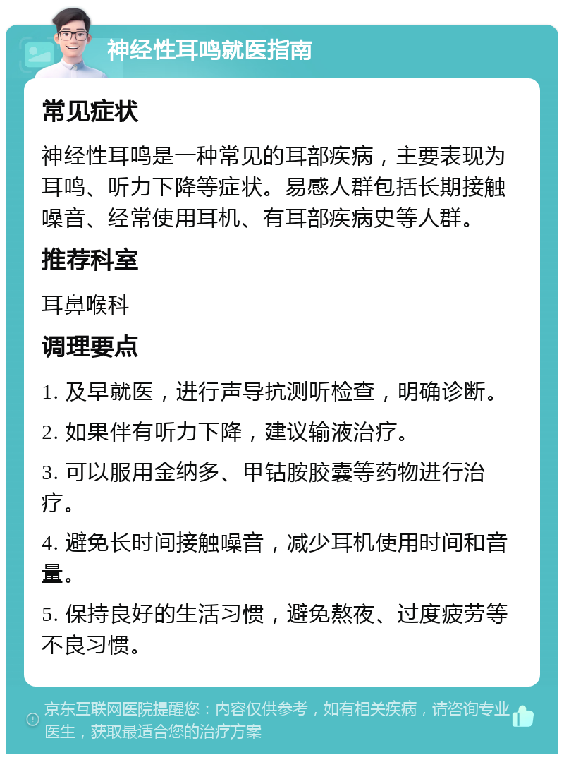 神经性耳鸣就医指南 常见症状 神经性耳鸣是一种常见的耳部疾病，主要表现为耳鸣、听力下降等症状。易感人群包括长期接触噪音、经常使用耳机、有耳部疾病史等人群。 推荐科室 耳鼻喉科 调理要点 1. 及早就医，进行声导抗测听检查，明确诊断。 2. 如果伴有听力下降，建议输液治疗。 3. 可以服用金纳多、甲钴胺胶囊等药物进行治疗。 4. 避免长时间接触噪音，减少耳机使用时间和音量。 5. 保持良好的生活习惯，避免熬夜、过度疲劳等不良习惯。