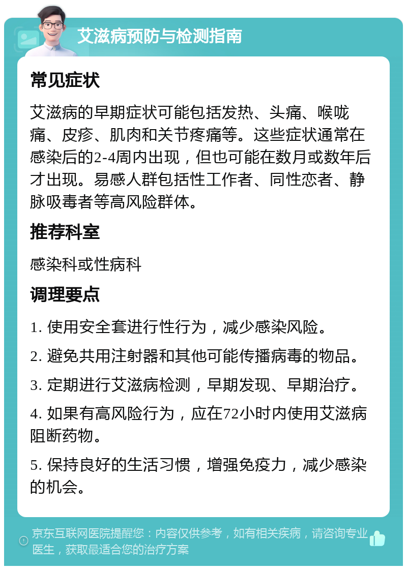 艾滋病预防与检测指南 常见症状 艾滋病的早期症状可能包括发热、头痛、喉咙痛、皮疹、肌肉和关节疼痛等。这些症状通常在感染后的2-4周内出现，但也可能在数月或数年后才出现。易感人群包括性工作者、同性恋者、静脉吸毒者等高风险群体。 推荐科室 感染科或性病科 调理要点 1. 使用安全套进行性行为，减少感染风险。 2. 避免共用注射器和其他可能传播病毒的物品。 3. 定期进行艾滋病检测，早期发现、早期治疗。 4. 如果有高风险行为，应在72小时内使用艾滋病阻断药物。 5. 保持良好的生活习惯，增强免疫力，减少感染的机会。