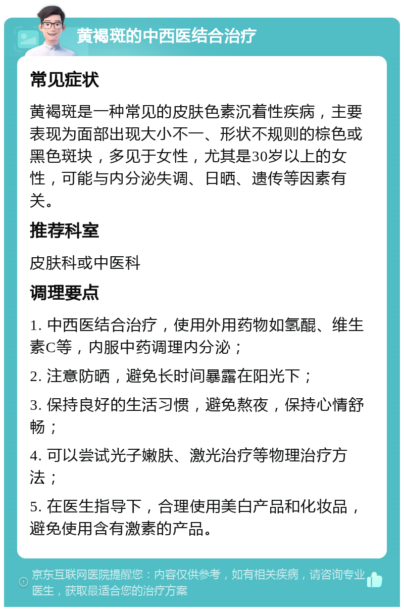 黄褐斑的中西医结合治疗 常见症状 黄褐斑是一种常见的皮肤色素沉着性疾病，主要表现为面部出现大小不一、形状不规则的棕色或黑色斑块，多见于女性，尤其是30岁以上的女性，可能与内分泌失调、日晒、遗传等因素有关。 推荐科室 皮肤科或中医科 调理要点 1. 中西医结合治疗，使用外用药物如氢醌、维生素C等，内服中药调理内分泌； 2. 注意防晒，避免长时间暴露在阳光下； 3. 保持良好的生活习惯，避免熬夜，保持心情舒畅； 4. 可以尝试光子嫩肤、激光治疗等物理治疗方法； 5. 在医生指导下，合理使用美白产品和化妆品，避免使用含有激素的产品。