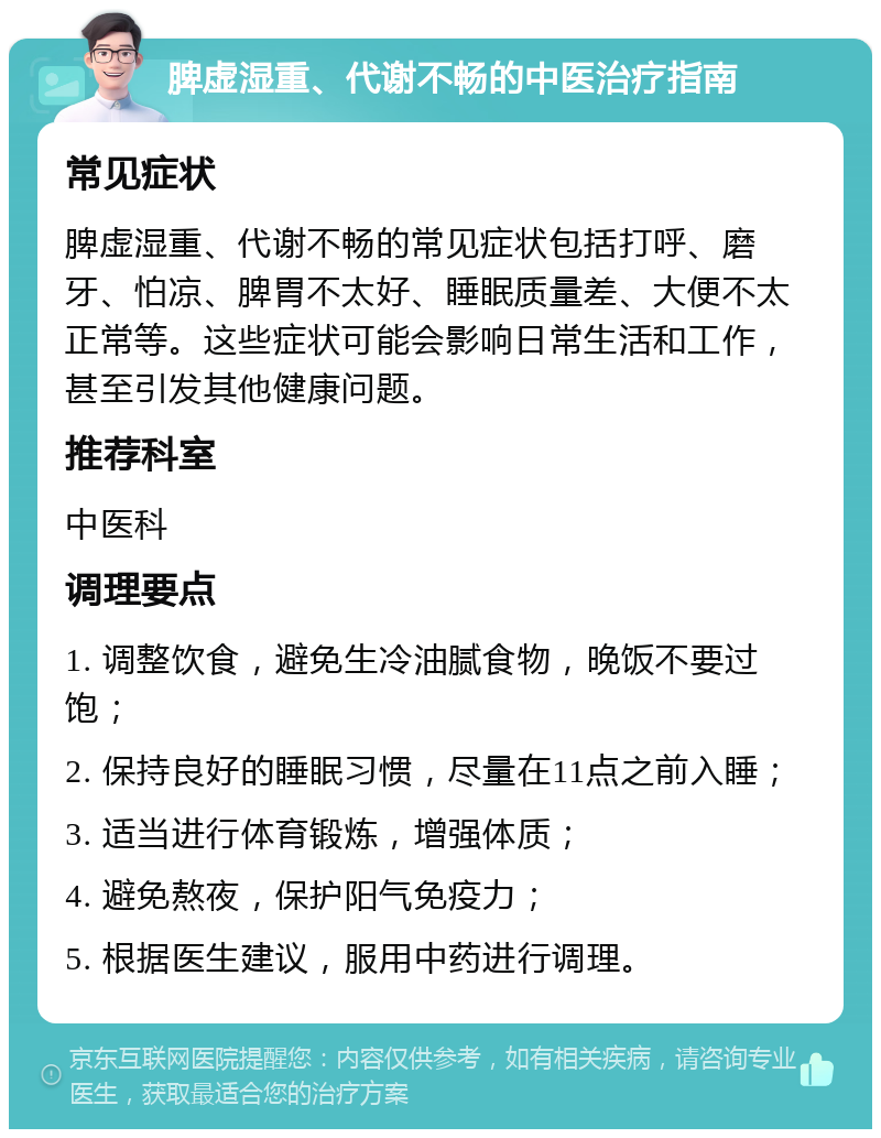 脾虚湿重、代谢不畅的中医治疗指南 常见症状 脾虚湿重、代谢不畅的常见症状包括打呼、磨牙、怕凉、脾胃不太好、睡眠质量差、大便不太正常等。这些症状可能会影响日常生活和工作，甚至引发其他健康问题。 推荐科室 中医科 调理要点 1. 调整饮食，避免生冷油腻食物，晚饭不要过饱； 2. 保持良好的睡眠习惯，尽量在11点之前入睡； 3. 适当进行体育锻炼，增强体质； 4. 避免熬夜，保护阳气免疫力； 5. 根据医生建议，服用中药进行调理。