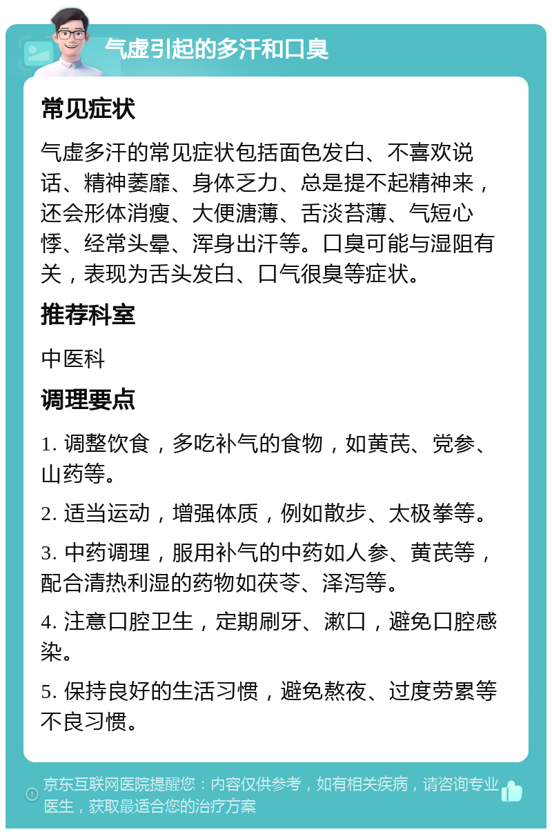 气虚引起的多汗和口臭 常见症状 气虚多汗的常见症状包括面色发白、不喜欢说话、精神萎靡、身体乏力、总是提不起精神来，还会形体消瘦、大便溏薄、舌淡苔薄、气短心悸、经常头晕、浑身出汗等。口臭可能与湿阻有关，表现为舌头发白、口气很臭等症状。 推荐科室 中医科 调理要点 1. 调整饮食，多吃补气的食物，如黄芪、党参、山药等。 2. 适当运动，增强体质，例如散步、太极拳等。 3. 中药调理，服用补气的中药如人参、黄芪等，配合清热利湿的药物如茯苓、泽泻等。 4. 注意口腔卫生，定期刷牙、漱口，避免口腔感染。 5. 保持良好的生活习惯，避免熬夜、过度劳累等不良习惯。