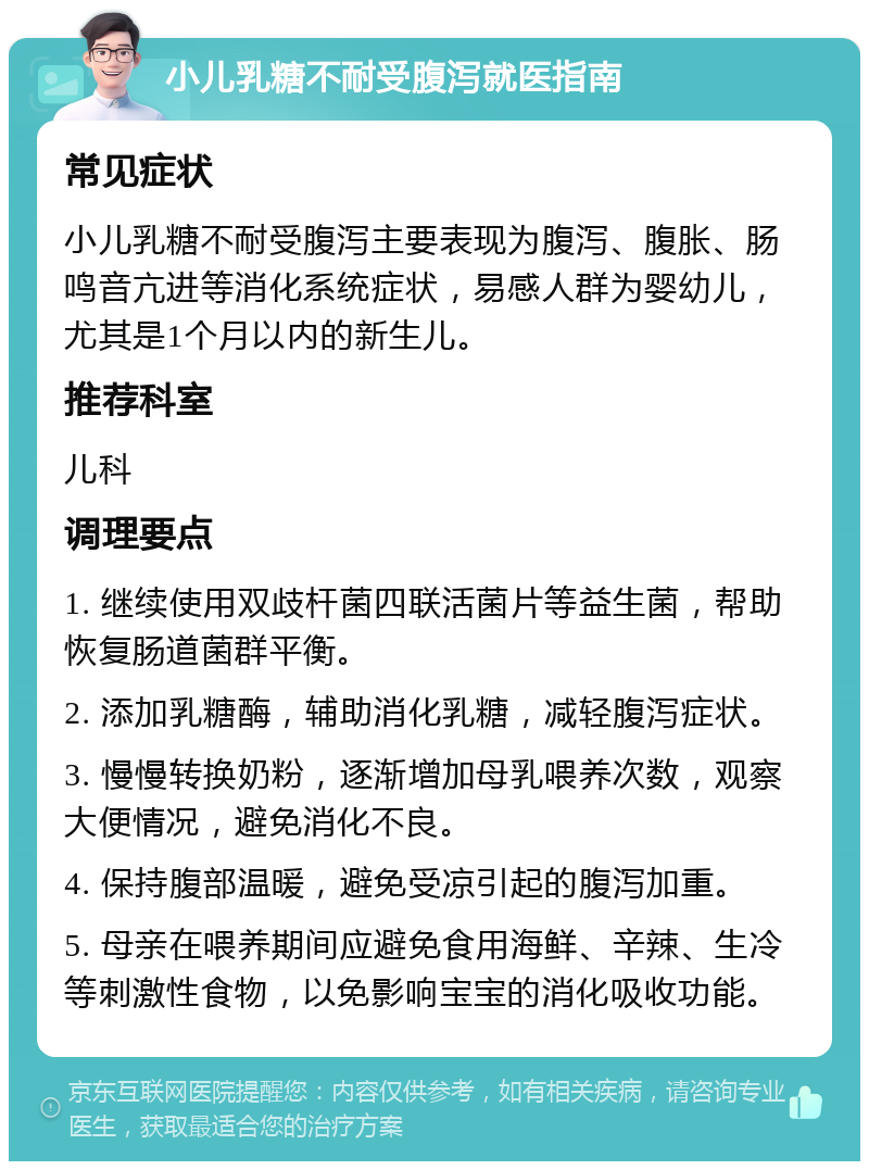 小儿乳糖不耐受腹泻就医指南 常见症状 小儿乳糖不耐受腹泻主要表现为腹泻、腹胀、肠鸣音亢进等消化系统症状，易感人群为婴幼儿，尤其是1个月以内的新生儿。 推荐科室 儿科 调理要点 1. 继续使用双歧杆菌四联活菌片等益生菌，帮助恢复肠道菌群平衡。 2. 添加乳糖酶，辅助消化乳糖，减轻腹泻症状。 3. 慢慢转换奶粉，逐渐增加母乳喂养次数，观察大便情况，避免消化不良。 4. 保持腹部温暖，避免受凉引起的腹泻加重。 5. 母亲在喂养期间应避免食用海鲜、辛辣、生冷等刺激性食物，以免影响宝宝的消化吸收功能。