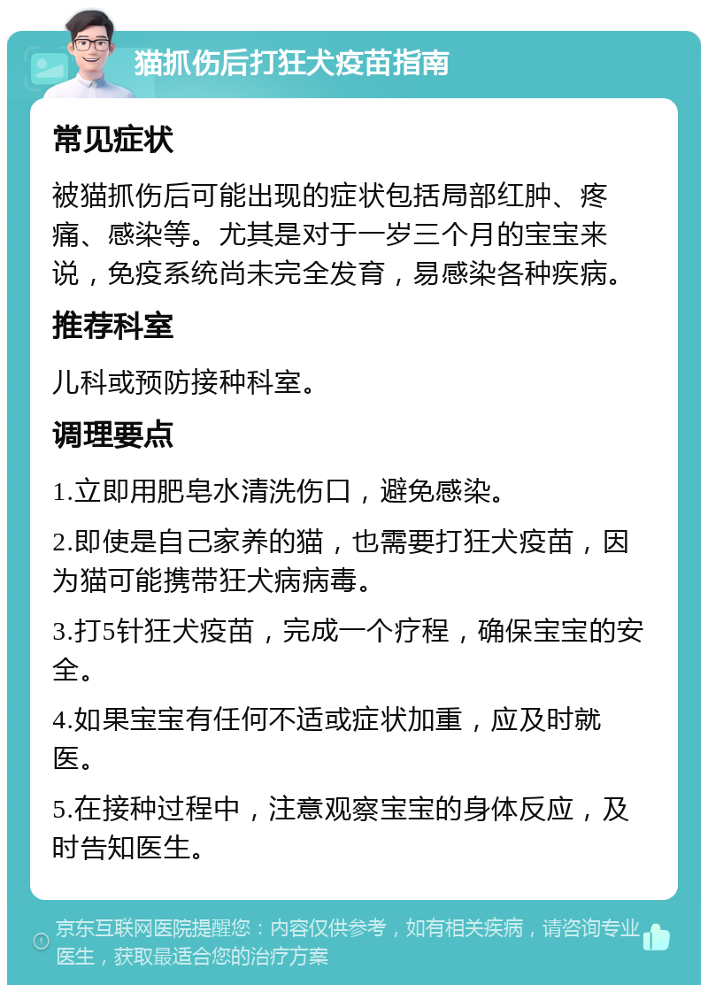 猫抓伤后打狂犬疫苗指南 常见症状 被猫抓伤后可能出现的症状包括局部红肿、疼痛、感染等。尤其是对于一岁三个月的宝宝来说，免疫系统尚未完全发育，易感染各种疾病。 推荐科室 儿科或预防接种科室。 调理要点 1.立即用肥皂水清洗伤口，避免感染。 2.即使是自己家养的猫，也需要打狂犬疫苗，因为猫可能携带狂犬病病毒。 3.打5针狂犬疫苗，完成一个疗程，确保宝宝的安全。 4.如果宝宝有任何不适或症状加重，应及时就医。 5.在接种过程中，注意观察宝宝的身体反应，及时告知医生。