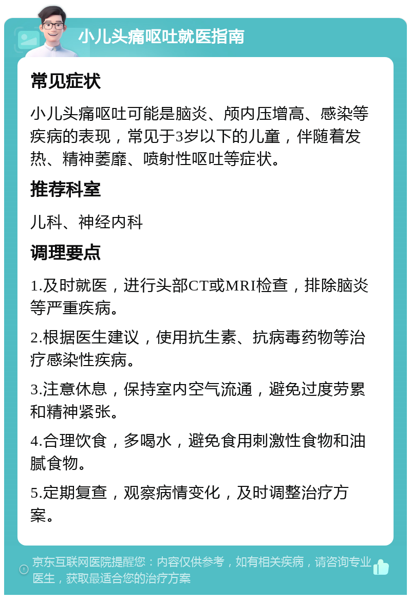 小儿头痛呕吐就医指南 常见症状 小儿头痛呕吐可能是脑炎、颅内压增高、感染等疾病的表现，常见于3岁以下的儿童，伴随着发热、精神萎靡、喷射性呕吐等症状。 推荐科室 儿科、神经内科 调理要点 1.及时就医，进行头部CT或MRI检查，排除脑炎等严重疾病。 2.根据医生建议，使用抗生素、抗病毒药物等治疗感染性疾病。 3.注意休息，保持室内空气流通，避免过度劳累和精神紧张。 4.合理饮食，多喝水，避免食用刺激性食物和油腻食物。 5.定期复查，观察病情变化，及时调整治疗方案。