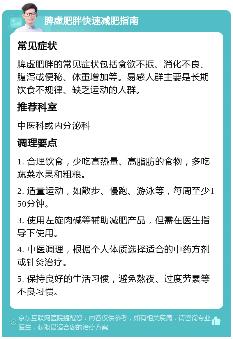 脾虚肥胖快速减肥指南 常见症状 脾虚肥胖的常见症状包括食欲不振、消化不良、腹泻或便秘、体重增加等。易感人群主要是长期饮食不规律、缺乏运动的人群。 推荐科室 中医科或内分泌科 调理要点 1. 合理饮食，少吃高热量、高脂肪的食物，多吃蔬菜水果和粗粮。 2. 适量运动，如散步、慢跑、游泳等，每周至少150分钟。 3. 使用左旋肉碱等辅助减肥产品，但需在医生指导下使用。 4. 中医调理，根据个人体质选择适合的中药方剂或针灸治疗。 5. 保持良好的生活习惯，避免熬夜、过度劳累等不良习惯。