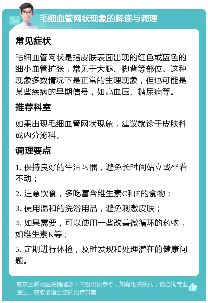 毛细血管网状现象的解读与调理 常见症状 毛细血管网状是指皮肤表面出现的红色或蓝色的细小血管扩张，常见于大腿、脚背等部位。这种现象多数情况下是正常的生理现象，但也可能是某些疾病的早期信号，如高血压、糖尿病等。 推荐科室 如果出现毛细血管网状现象，建议就诊于皮肤科或内分泌科。 调理要点 1. 保持良好的生活习惯，避免长时间站立或坐着不动； 2. 注意饮食，多吃富含维生素C和E的食物； 3. 使用温和的洗浴用品，避免刺激皮肤； 4. 如果需要，可以使用一些改善微循环的药物，如维生素K等； 5. 定期进行体检，及时发现和处理潜在的健康问题。