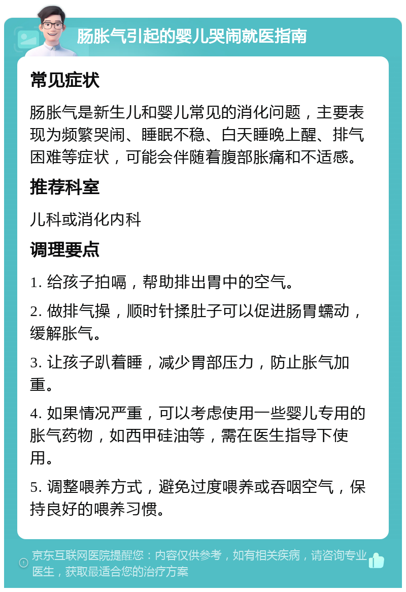 肠胀气引起的婴儿哭闹就医指南 常见症状 肠胀气是新生儿和婴儿常见的消化问题，主要表现为频繁哭闹、睡眠不稳、白天睡晚上醒、排气困难等症状，可能会伴随着腹部胀痛和不适感。 推荐科室 儿科或消化内科 调理要点 1. 给孩子拍嗝，帮助排出胃中的空气。 2. 做排气操，顺时针揉肚子可以促进肠胃蠕动，缓解胀气。 3. 让孩子趴着睡，减少胃部压力，防止胀气加重。 4. 如果情况严重，可以考虑使用一些婴儿专用的胀气药物，如西甲硅油等，需在医生指导下使用。 5. 调整喂养方式，避免过度喂养或吞咽空气，保持良好的喂养习惯。