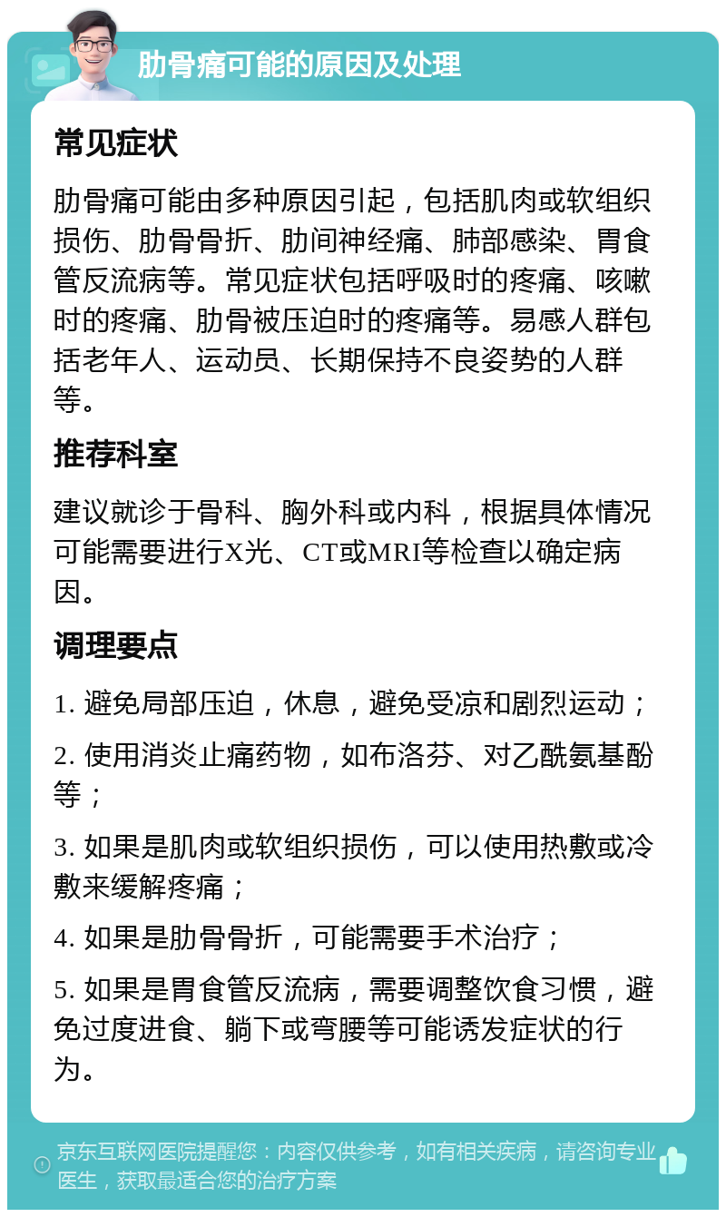 肋骨痛可能的原因及处理 常见症状 肋骨痛可能由多种原因引起，包括肌肉或软组织损伤、肋骨骨折、肋间神经痛、肺部感染、胃食管反流病等。常见症状包括呼吸时的疼痛、咳嗽时的疼痛、肋骨被压迫时的疼痛等。易感人群包括老年人、运动员、长期保持不良姿势的人群等。 推荐科室 建议就诊于骨科、胸外科或内科，根据具体情况可能需要进行X光、CT或MRI等检查以确定病因。 调理要点 1. 避免局部压迫，休息，避免受凉和剧烈运动； 2. 使用消炎止痛药物，如布洛芬、对乙酰氨基酚等； 3. 如果是肌肉或软组织损伤，可以使用热敷或冷敷来缓解疼痛； 4. 如果是肋骨骨折，可能需要手术治疗； 5. 如果是胃食管反流病，需要调整饮食习惯，避免过度进食、躺下或弯腰等可能诱发症状的行为。