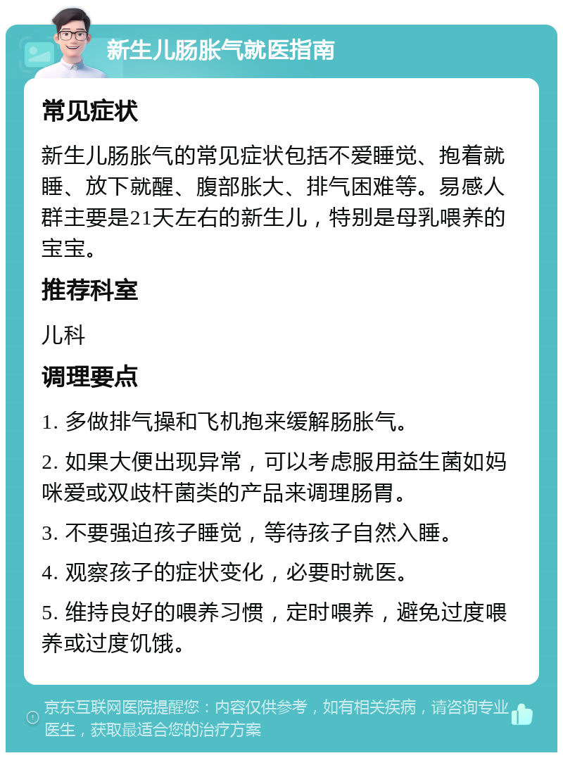 新生儿肠胀气就医指南 常见症状 新生儿肠胀气的常见症状包括不爱睡觉、抱着就睡、放下就醒、腹部胀大、排气困难等。易感人群主要是21天左右的新生儿，特别是母乳喂养的宝宝。 推荐科室 儿科 调理要点 1. 多做排气操和飞机抱来缓解肠胀气。 2. 如果大便出现异常，可以考虑服用益生菌如妈咪爱或双歧杆菌类的产品来调理肠胃。 3. 不要强迫孩子睡觉，等待孩子自然入睡。 4. 观察孩子的症状变化，必要时就医。 5. 维持良好的喂养习惯，定时喂养，避免过度喂养或过度饥饿。