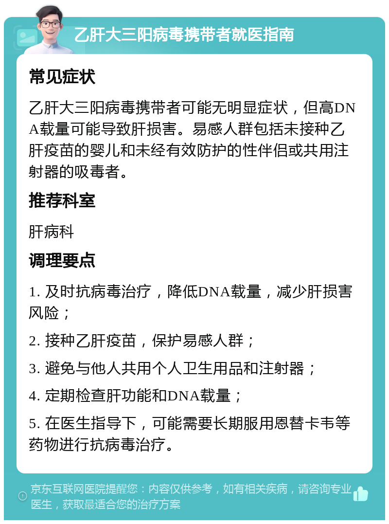 乙肝大三阳病毒携带者就医指南 常见症状 乙肝大三阳病毒携带者可能无明显症状，但高DNA载量可能导致肝损害。易感人群包括未接种乙肝疫苗的婴儿和未经有效防护的性伴侣或共用注射器的吸毒者。 推荐科室 肝病科 调理要点 1. 及时抗病毒治疗，降低DNA载量，减少肝损害风险； 2. 接种乙肝疫苗，保护易感人群； 3. 避免与他人共用个人卫生用品和注射器； 4. 定期检查肝功能和DNA载量； 5. 在医生指导下，可能需要长期服用恩替卡韦等药物进行抗病毒治疗。