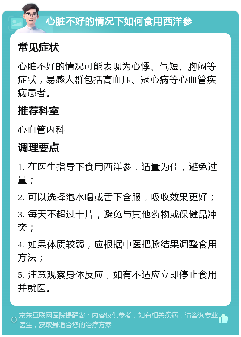 心脏不好的情况下如何食用西洋参 常见症状 心脏不好的情况可能表现为心悸、气短、胸闷等症状，易感人群包括高血压、冠心病等心血管疾病患者。 推荐科室 心血管内科 调理要点 1. 在医生指导下食用西洋参，适量为佳，避免过量； 2. 可以选择泡水喝或舌下含服，吸收效果更好； 3. 每天不超过十片，避免与其他药物或保健品冲突； 4. 如果体质较弱，应根据中医把脉结果调整食用方法； 5. 注意观察身体反应，如有不适应立即停止食用并就医。