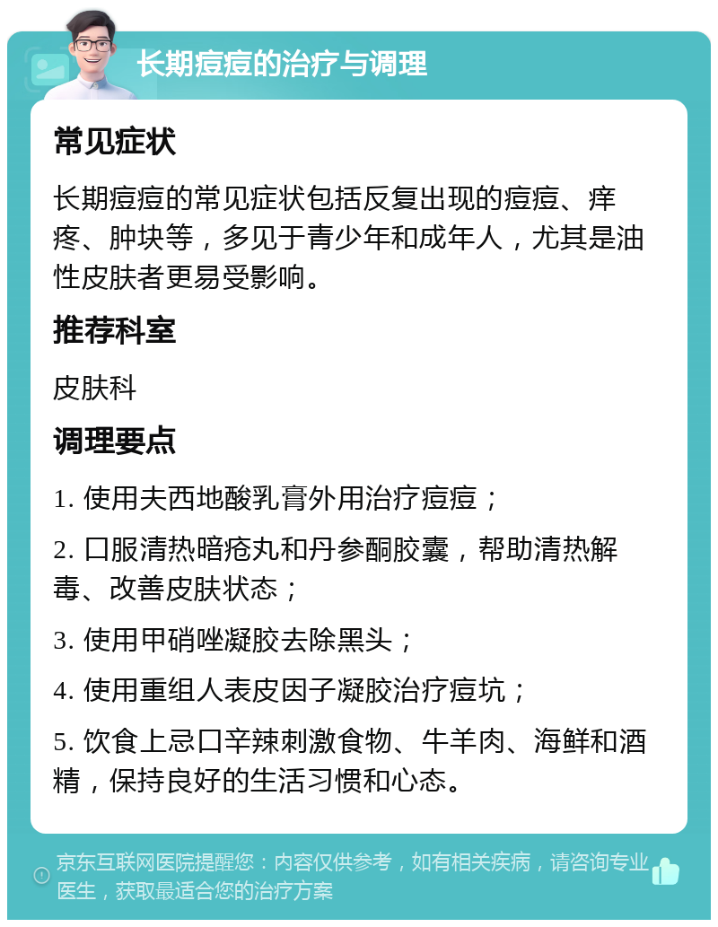 长期痘痘的治疗与调理 常见症状 长期痘痘的常见症状包括反复出现的痘痘、痒疼、肿块等，多见于青少年和成年人，尤其是油性皮肤者更易受影响。 推荐科室 皮肤科 调理要点 1. 使用夫西地酸乳膏外用治疗痘痘； 2. 口服清热暗疮丸和丹参酮胶囊，帮助清热解毒、改善皮肤状态； 3. 使用甲硝唑凝胶去除黑头； 4. 使用重组人表皮因子凝胶治疗痘坑； 5. 饮食上忌口辛辣刺激食物、牛羊肉、海鲜和酒精，保持良好的生活习惯和心态。