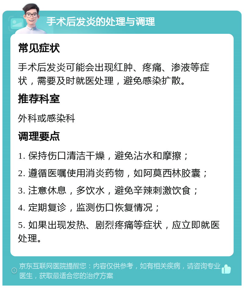 手术后发炎的处理与调理 常见症状 手术后发炎可能会出现红肿、疼痛、渗液等症状，需要及时就医处理，避免感染扩散。 推荐科室 外科或感染科 调理要点 1. 保持伤口清洁干燥，避免沾水和摩擦； 2. 遵循医嘱使用消炎药物，如阿莫西林胶囊； 3. 注意休息，多饮水，避免辛辣刺激饮食； 4. 定期复诊，监测伤口恢复情况； 5. 如果出现发热、剧烈疼痛等症状，应立即就医处理。