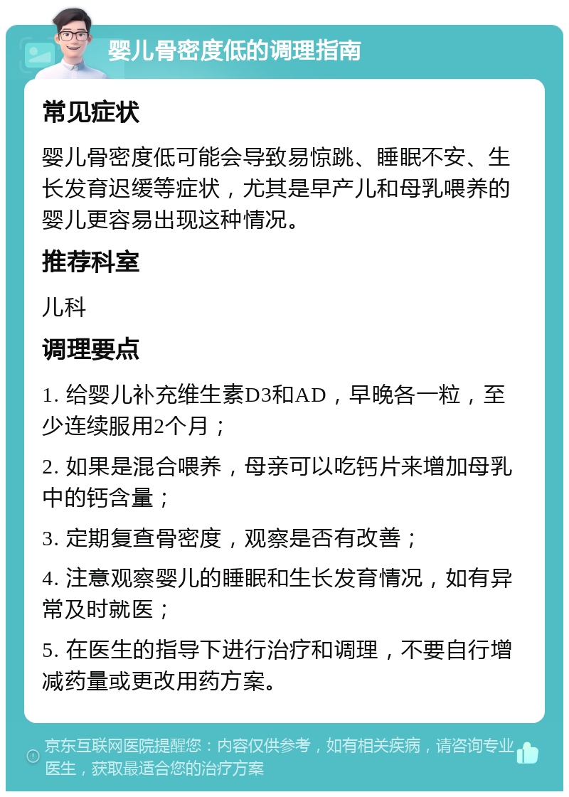 婴儿骨密度低的调理指南 常见症状 婴儿骨密度低可能会导致易惊跳、睡眠不安、生长发育迟缓等症状，尤其是早产儿和母乳喂养的婴儿更容易出现这种情况。 推荐科室 儿科 调理要点 1. 给婴儿补充维生素D3和AD，早晚各一粒，至少连续服用2个月； 2. 如果是混合喂养，母亲可以吃钙片来增加母乳中的钙含量； 3. 定期复查骨密度，观察是否有改善； 4. 注意观察婴儿的睡眠和生长发育情况，如有异常及时就医； 5. 在医生的指导下进行治疗和调理，不要自行增减药量或更改用药方案。