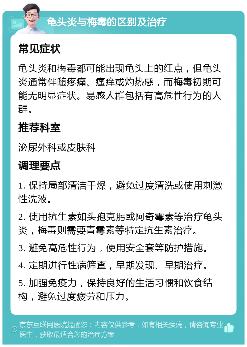 龟头炎与梅毒的区别及治疗 常见症状 龟头炎和梅毒都可能出现龟头上的红点，但龟头炎通常伴随疼痛、瘙痒或灼热感，而梅毒初期可能无明显症状。易感人群包括有高危性行为的人群。 推荐科室 泌尿外科或皮肤科 调理要点 1. 保持局部清洁干燥，避免过度清洗或使用刺激性洗液。 2. 使用抗生素如头孢克肟或阿奇霉素等治疗龟头炎，梅毒则需要青霉素等特定抗生素治疗。 3. 避免高危性行为，使用安全套等防护措施。 4. 定期进行性病筛查，早期发现、早期治疗。 5. 加强免疫力，保持良好的生活习惯和饮食结构，避免过度疲劳和压力。