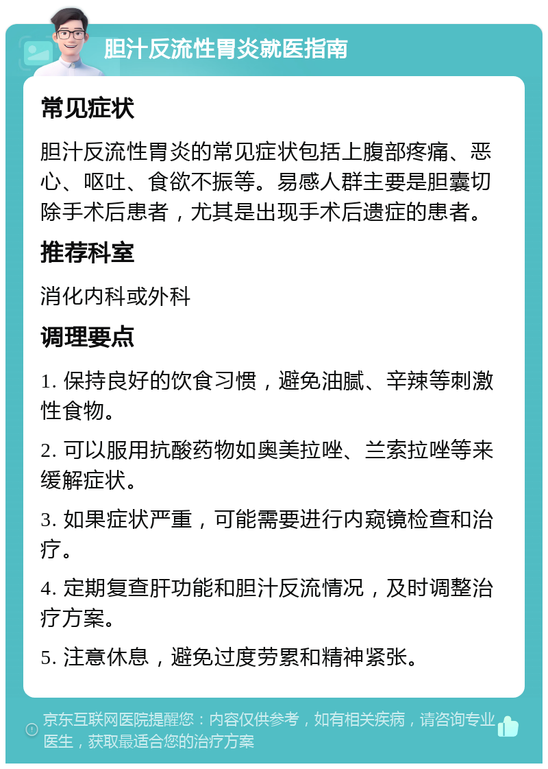 胆汁反流性胃炎就医指南 常见症状 胆汁反流性胃炎的常见症状包括上腹部疼痛、恶心、呕吐、食欲不振等。易感人群主要是胆囊切除手术后患者，尤其是出现手术后遗症的患者。 推荐科室 消化内科或外科 调理要点 1. 保持良好的饮食习惯，避免油腻、辛辣等刺激性食物。 2. 可以服用抗酸药物如奥美拉唑、兰索拉唑等来缓解症状。 3. 如果症状严重，可能需要进行内窥镜检查和治疗。 4. 定期复查肝功能和胆汁反流情况，及时调整治疗方案。 5. 注意休息，避免过度劳累和精神紧张。