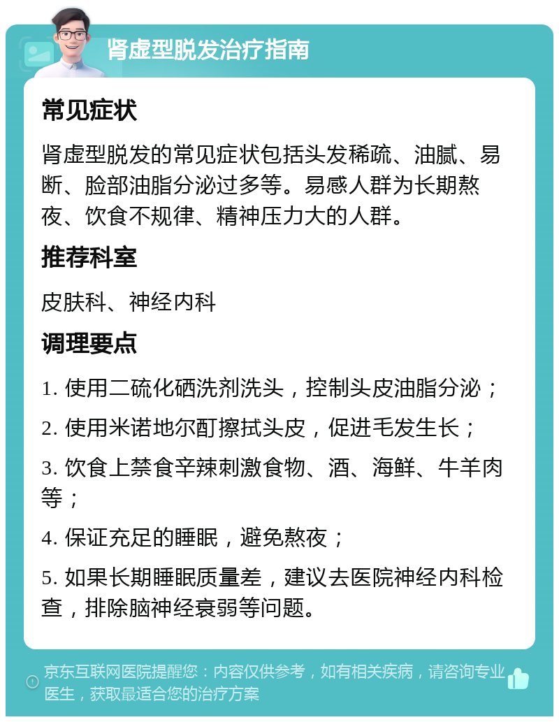 肾虚型脱发治疗指南 常见症状 肾虚型脱发的常见症状包括头发稀疏、油腻、易断、脸部油脂分泌过多等。易感人群为长期熬夜、饮食不规律、精神压力大的人群。 推荐科室 皮肤科、神经内科 调理要点 1. 使用二硫化硒洗剂洗头，控制头皮油脂分泌； 2. 使用米诺地尔酊擦拭头皮，促进毛发生长； 3. 饮食上禁食辛辣刺激食物、酒、海鲜、牛羊肉等； 4. 保证充足的睡眠，避免熬夜； 5. 如果长期睡眠质量差，建议去医院神经内科检查，排除脑神经衰弱等问题。