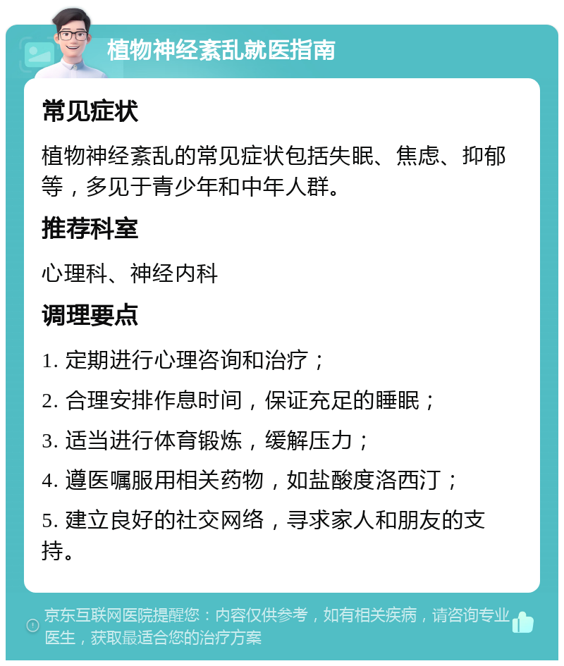 植物神经紊乱就医指南 常见症状 植物神经紊乱的常见症状包括失眠、焦虑、抑郁等，多见于青少年和中年人群。 推荐科室 心理科、神经内科 调理要点 1. 定期进行心理咨询和治疗； 2. 合理安排作息时间，保证充足的睡眠； 3. 适当进行体育锻炼，缓解压力； 4. 遵医嘱服用相关药物，如盐酸度洛西汀； 5. 建立良好的社交网络，寻求家人和朋友的支持。