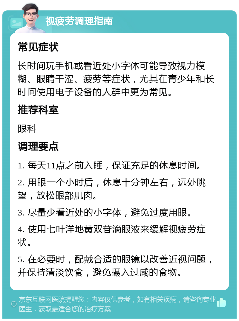 视疲劳调理指南 常见症状 长时间玩手机或看近处小字体可能导致视力模糊、眼睛干涩、疲劳等症状，尤其在青少年和长时间使用电子设备的人群中更为常见。 推荐科室 眼科 调理要点 1. 每天11点之前入睡，保证充足的休息时间。 2. 用眼一个小时后，休息十分钟左右，远处眺望，放松眼部肌肉。 3. 尽量少看近处的小字体，避免过度用眼。 4. 使用七叶洋地黄双苷滴眼液来缓解视疲劳症状。 5. 在必要时，配戴合适的眼镜以改善近视问题，并保持清淡饮食，避免摄入过咸的食物。