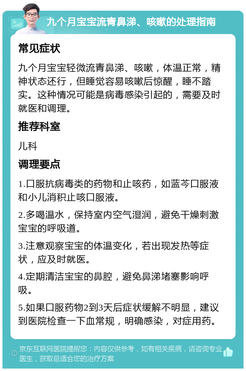 九个月宝宝流青鼻涕、咳嗽的处理指南 常见症状 九个月宝宝轻微流青鼻涕、咳嗽，体温正常，精神状态还行，但睡觉容易咳嗽后惊醒，睡不踏实。这种情况可能是病毒感染引起的，需要及时就医和调理。 推荐科室 儿科 调理要点 1.口服抗病毒类的药物和止咳药，如蓝芩口服液和小儿消积止咳口服液。 2.多喝温水，保持室内空气湿润，避免干燥刺激宝宝的呼吸道。 3.注意观察宝宝的体温变化，若出现发热等症状，应及时就医。 4.定期清洁宝宝的鼻腔，避免鼻涕堵塞影响呼吸。 5.如果口服药物2到3天后症状缓解不明显，建议到医院检查一下血常规，明确感染，对症用药。