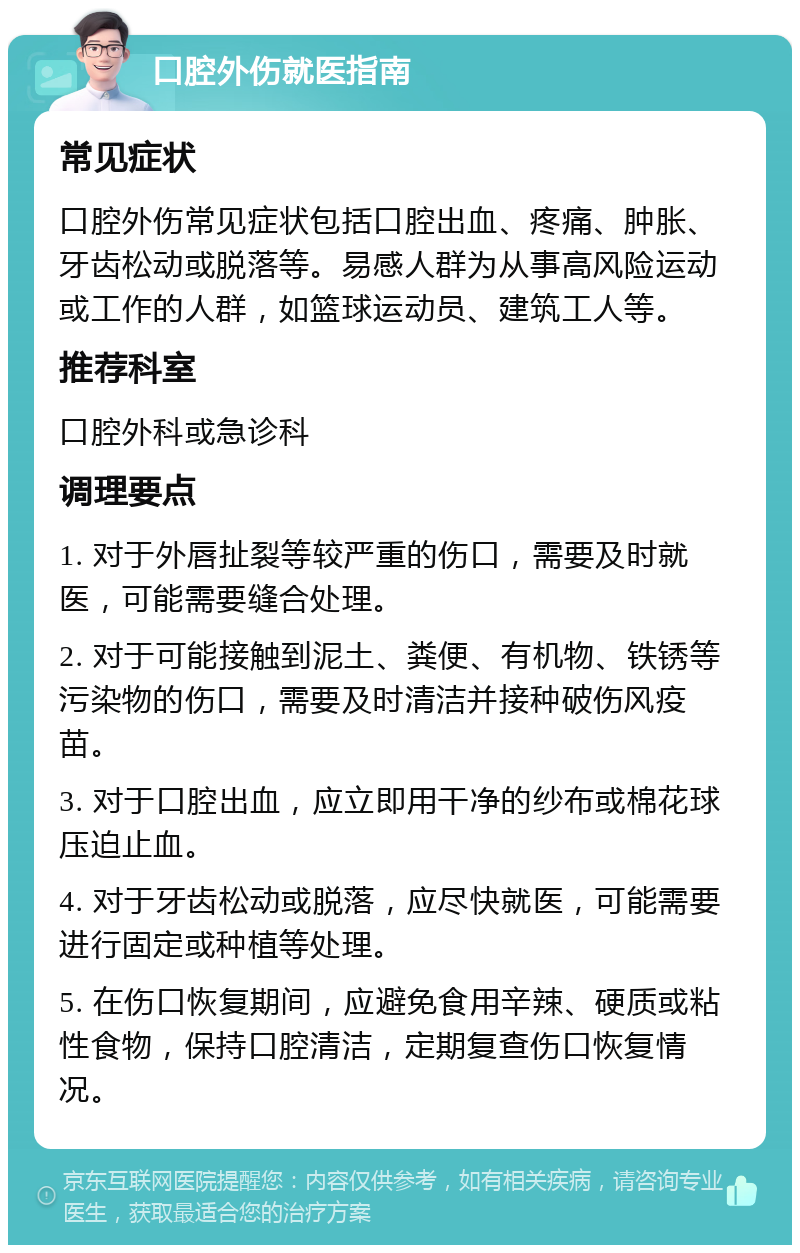 口腔外伤就医指南 常见症状 口腔外伤常见症状包括口腔出血、疼痛、肿胀、牙齿松动或脱落等。易感人群为从事高风险运动或工作的人群，如篮球运动员、建筑工人等。 推荐科室 口腔外科或急诊科 调理要点 1. 对于外唇扯裂等较严重的伤口，需要及时就医，可能需要缝合处理。 2. 对于可能接触到泥土、粪便、有机物、铁锈等污染物的伤口，需要及时清洁并接种破伤风疫苗。 3. 对于口腔出血，应立即用干净的纱布或棉花球压迫止血。 4. 对于牙齿松动或脱落，应尽快就医，可能需要进行固定或种植等处理。 5. 在伤口恢复期间，应避免食用辛辣、硬质或粘性食物，保持口腔清洁，定期复查伤口恢复情况。