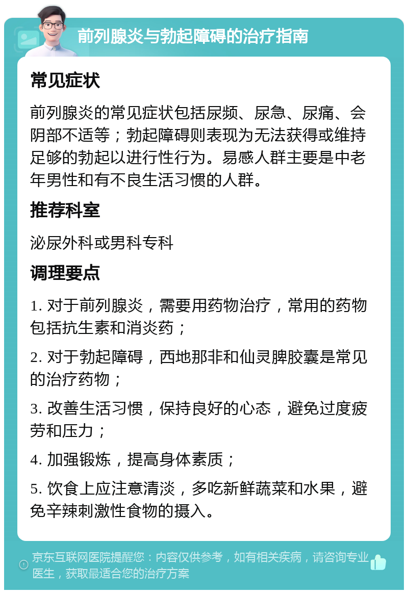 前列腺炎与勃起障碍的治疗指南 常见症状 前列腺炎的常见症状包括尿频、尿急、尿痛、会阴部不适等；勃起障碍则表现为无法获得或维持足够的勃起以进行性行为。易感人群主要是中老年男性和有不良生活习惯的人群。 推荐科室 泌尿外科或男科专科 调理要点 1. 对于前列腺炎，需要用药物治疗，常用的药物包括抗生素和消炎药； 2. 对于勃起障碍，西地那非和仙灵脾胶囊是常见的治疗药物； 3. 改善生活习惯，保持良好的心态，避免过度疲劳和压力； 4. 加强锻炼，提高身体素质； 5. 饮食上应注意清淡，多吃新鲜蔬菜和水果，避免辛辣刺激性食物的摄入。