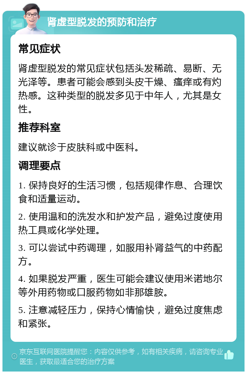 肾虚型脱发的预防和治疗 常见症状 肾虚型脱发的常见症状包括头发稀疏、易断、无光泽等。患者可能会感到头皮干燥、瘙痒或有灼热感。这种类型的脱发多见于中年人，尤其是女性。 推荐科室 建议就诊于皮肤科或中医科。 调理要点 1. 保持良好的生活习惯，包括规律作息、合理饮食和适量运动。 2. 使用温和的洗发水和护发产品，避免过度使用热工具或化学处理。 3. 可以尝试中药调理，如服用补肾益气的中药配方。 4. 如果脱发严重，医生可能会建议使用米诺地尔等外用药物或口服药物如非那雄胺。 5. 注意减轻压力，保持心情愉快，避免过度焦虑和紧张。