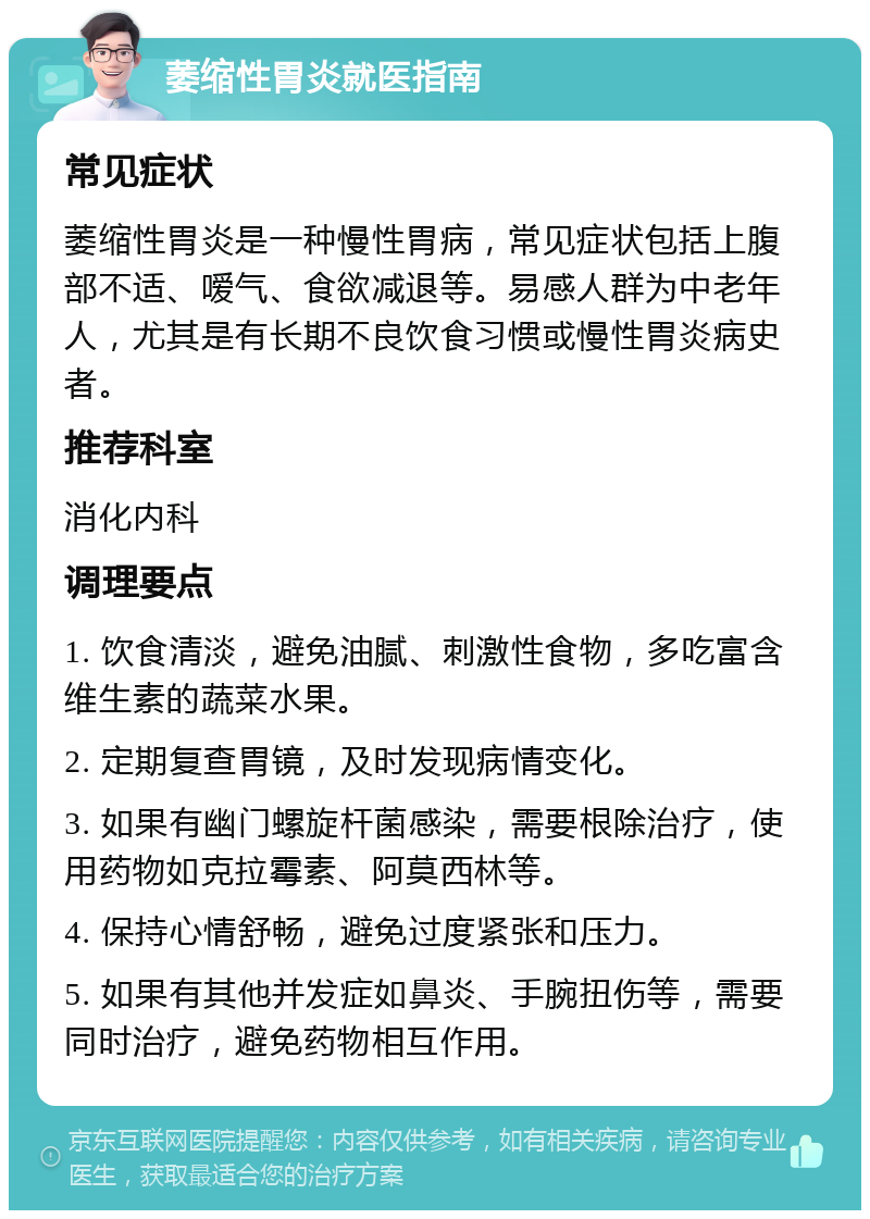 萎缩性胃炎就医指南 常见症状 萎缩性胃炎是一种慢性胃病，常见症状包括上腹部不适、嗳气、食欲减退等。易感人群为中老年人，尤其是有长期不良饮食习惯或慢性胃炎病史者。 推荐科室 消化内科 调理要点 1. 饮食清淡，避免油腻、刺激性食物，多吃富含维生素的蔬菜水果。 2. 定期复查胃镜，及时发现病情变化。 3. 如果有幽门螺旋杆菌感染，需要根除治疗，使用药物如克拉霉素、阿莫西林等。 4. 保持心情舒畅，避免过度紧张和压力。 5. 如果有其他并发症如鼻炎、手腕扭伤等，需要同时治疗，避免药物相互作用。