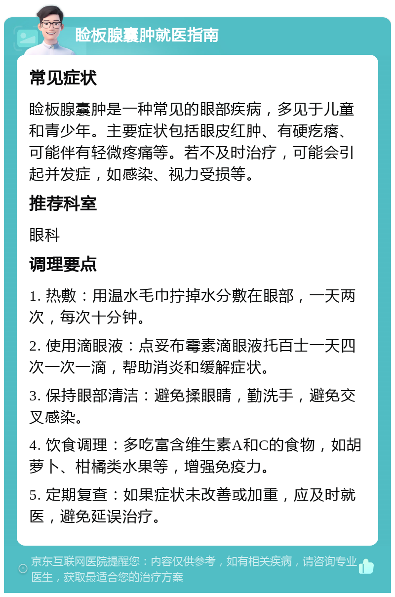 睑板腺囊肿就医指南 常见症状 睑板腺囊肿是一种常见的眼部疾病，多见于儿童和青少年。主要症状包括眼皮红肿、有硬疙瘩、可能伴有轻微疼痛等。若不及时治疗，可能会引起并发症，如感染、视力受损等。 推荐科室 眼科 调理要点 1. 热敷：用温水毛巾拧掉水分敷在眼部，一天两次，每次十分钟。 2. 使用滴眼液：点妥布霉素滴眼液托百士一天四次一次一滴，帮助消炎和缓解症状。 3. 保持眼部清洁：避免揉眼睛，勤洗手，避免交叉感染。 4. 饮食调理：多吃富含维生素A和C的食物，如胡萝卜、柑橘类水果等，增强免疫力。 5. 定期复查：如果症状未改善或加重，应及时就医，避免延误治疗。