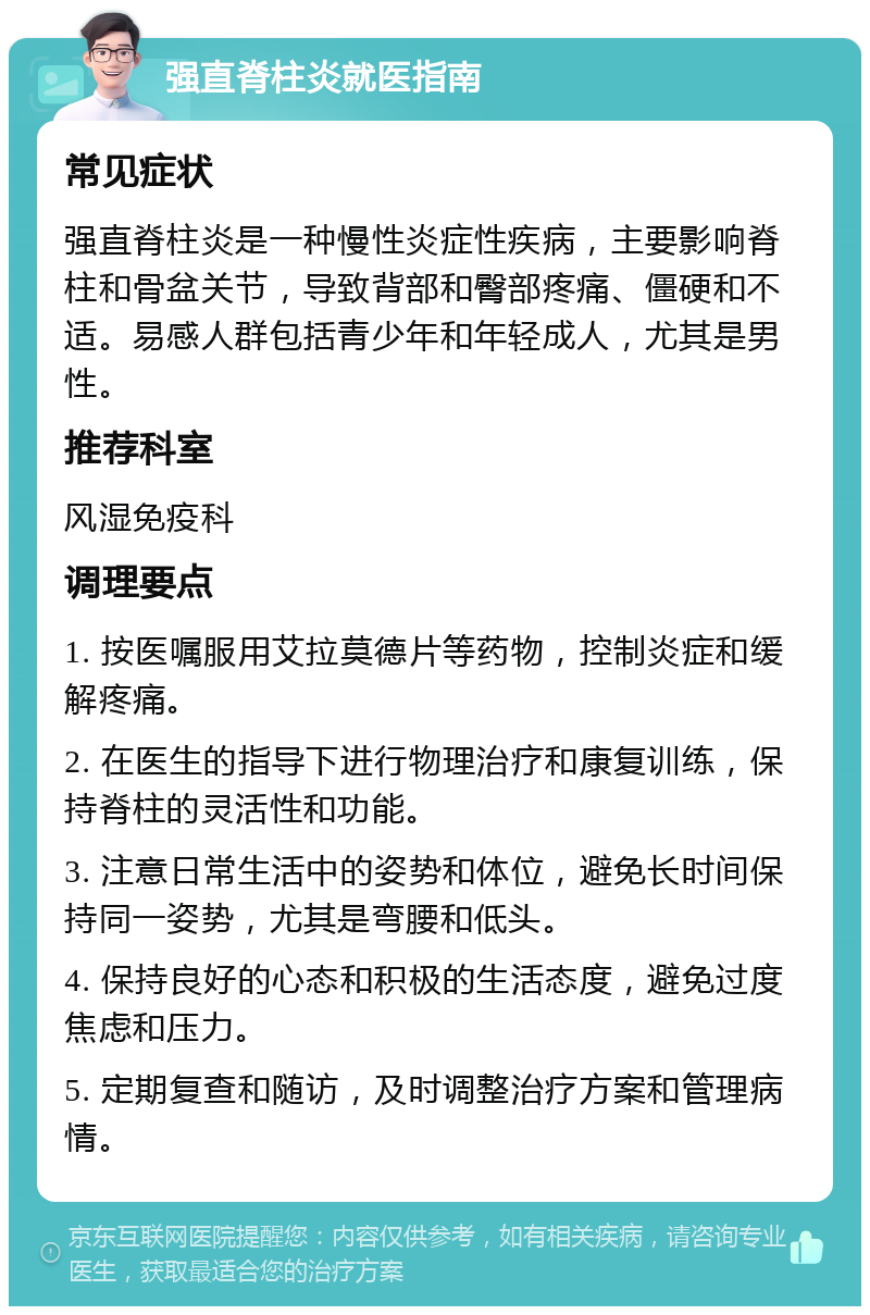 强直脊柱炎就医指南 常见症状 强直脊柱炎是一种慢性炎症性疾病，主要影响脊柱和骨盆关节，导致背部和臀部疼痛、僵硬和不适。易感人群包括青少年和年轻成人，尤其是男性。 推荐科室 风湿免疫科 调理要点 1. 按医嘱服用艾拉莫德片等药物，控制炎症和缓解疼痛。 2. 在医生的指导下进行物理治疗和康复训练，保持脊柱的灵活性和功能。 3. 注意日常生活中的姿势和体位，避免长时间保持同一姿势，尤其是弯腰和低头。 4. 保持良好的心态和积极的生活态度，避免过度焦虑和压力。 5. 定期复查和随访，及时调整治疗方案和管理病情。