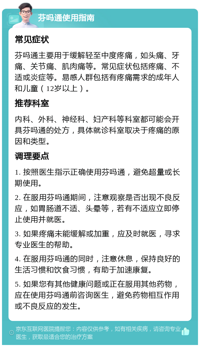 芬吗通使用指南 常见症状 芬吗通主要用于缓解轻至中度疼痛，如头痛、牙痛、关节痛、肌肉痛等。常见症状包括疼痛、不适或炎症等。易感人群包括有疼痛需求的成年人和儿童（12岁以上）。 推荐科室 内科、外科、神经科、妇产科等科室都可能会开具芬吗通的处方，具体就诊科室取决于疼痛的原因和类型。 调理要点 1. 按照医生指示正确使用芬吗通，避免超量或长期使用。 2. 在服用芬吗通期间，注意观察是否出现不良反应，如胃肠道不适、头晕等，若有不适应立即停止使用并就医。 3. 如果疼痛未能缓解或加重，应及时就医，寻求专业医生的帮助。 4. 在服用芬吗通的同时，注意休息，保持良好的生活习惯和饮食习惯，有助于加速康复。 5. 如果您有其他健康问题或正在服用其他药物，应在使用芬吗通前咨询医生，避免药物相互作用或不良反应的发生。