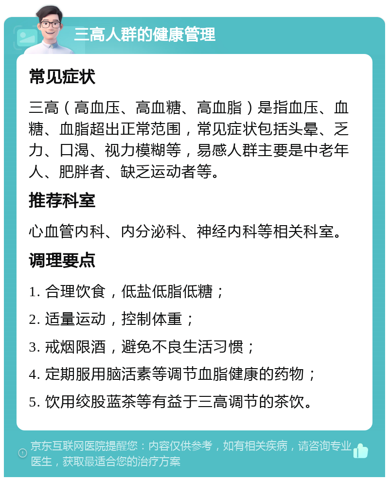 三高人群的健康管理 常见症状 三高（高血压、高血糖、高血脂）是指血压、血糖、血脂超出正常范围，常见症状包括头晕、乏力、口渴、视力模糊等，易感人群主要是中老年人、肥胖者、缺乏运动者等。 推荐科室 心血管内科、内分泌科、神经内科等相关科室。 调理要点 1. 合理饮食，低盐低脂低糖； 2. 适量运动，控制体重； 3. 戒烟限酒，避免不良生活习惯； 4. 定期服用脑活素等调节血脂健康的药物； 5. 饮用绞股蓝茶等有益于三高调节的茶饮。