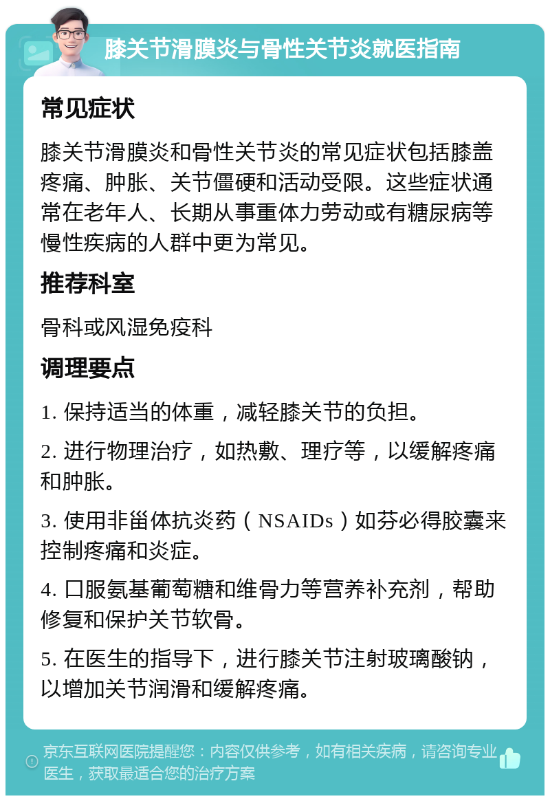 膝关节滑膜炎与骨性关节炎就医指南 常见症状 膝关节滑膜炎和骨性关节炎的常见症状包括膝盖疼痛、肿胀、关节僵硬和活动受限。这些症状通常在老年人、长期从事重体力劳动或有糖尿病等慢性疾病的人群中更为常见。 推荐科室 骨科或风湿免疫科 调理要点 1. 保持适当的体重，减轻膝关节的负担。 2. 进行物理治疗，如热敷、理疗等，以缓解疼痛和肿胀。 3. 使用非甾体抗炎药（NSAIDs）如芬必得胶囊来控制疼痛和炎症。 4. 口服氨基葡萄糖和维骨力等营养补充剂，帮助修复和保护关节软骨。 5. 在医生的指导下，进行膝关节注射玻璃酸钠，以增加关节润滑和缓解疼痛。