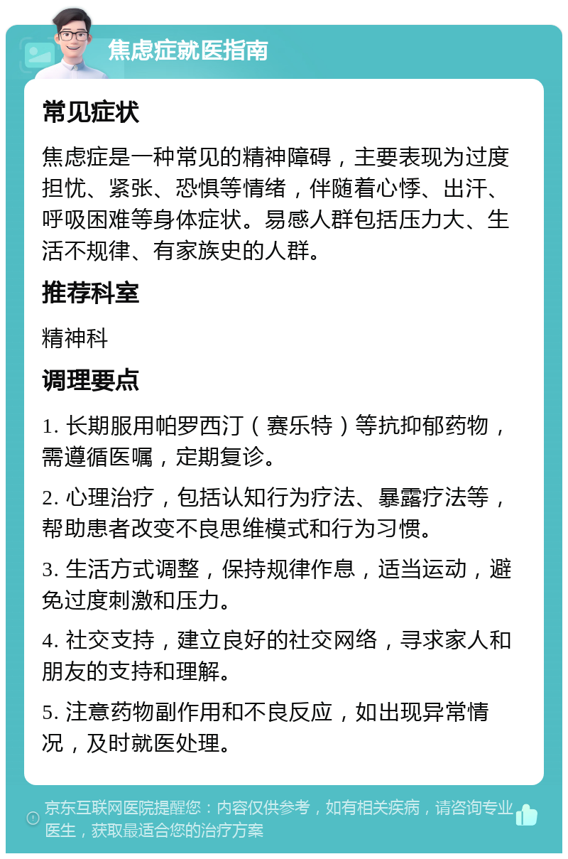 焦虑症就医指南 常见症状 焦虑症是一种常见的精神障碍，主要表现为过度担忧、紧张、恐惧等情绪，伴随着心悸、出汗、呼吸困难等身体症状。易感人群包括压力大、生活不规律、有家族史的人群。 推荐科室 精神科 调理要点 1. 长期服用帕罗西汀（赛乐特）等抗抑郁药物，需遵循医嘱，定期复诊。 2. 心理治疗，包括认知行为疗法、暴露疗法等，帮助患者改变不良思维模式和行为习惯。 3. 生活方式调整，保持规律作息，适当运动，避免过度刺激和压力。 4. 社交支持，建立良好的社交网络，寻求家人和朋友的支持和理解。 5. 注意药物副作用和不良反应，如出现异常情况，及时就医处理。