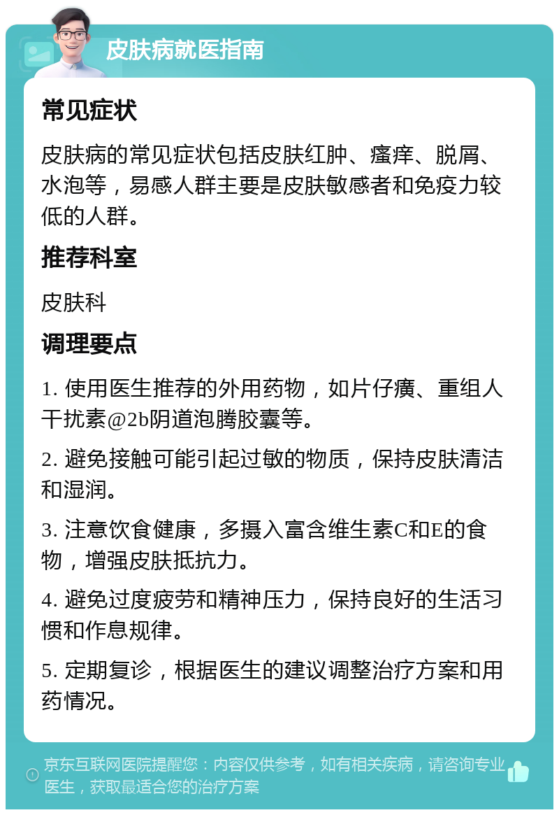 皮肤病就医指南 常见症状 皮肤病的常见症状包括皮肤红肿、瘙痒、脱屑、水泡等，易感人群主要是皮肤敏感者和免疫力较低的人群。 推荐科室 皮肤科 调理要点 1. 使用医生推荐的外用药物，如片仔癀、重组人干扰素@2b阴道泡腾胶囊等。 2. 避免接触可能引起过敏的物质，保持皮肤清洁和湿润。 3. 注意饮食健康，多摄入富含维生素C和E的食物，增强皮肤抵抗力。 4. 避免过度疲劳和精神压力，保持良好的生活习惯和作息规律。 5. 定期复诊，根据医生的建议调整治疗方案和用药情况。