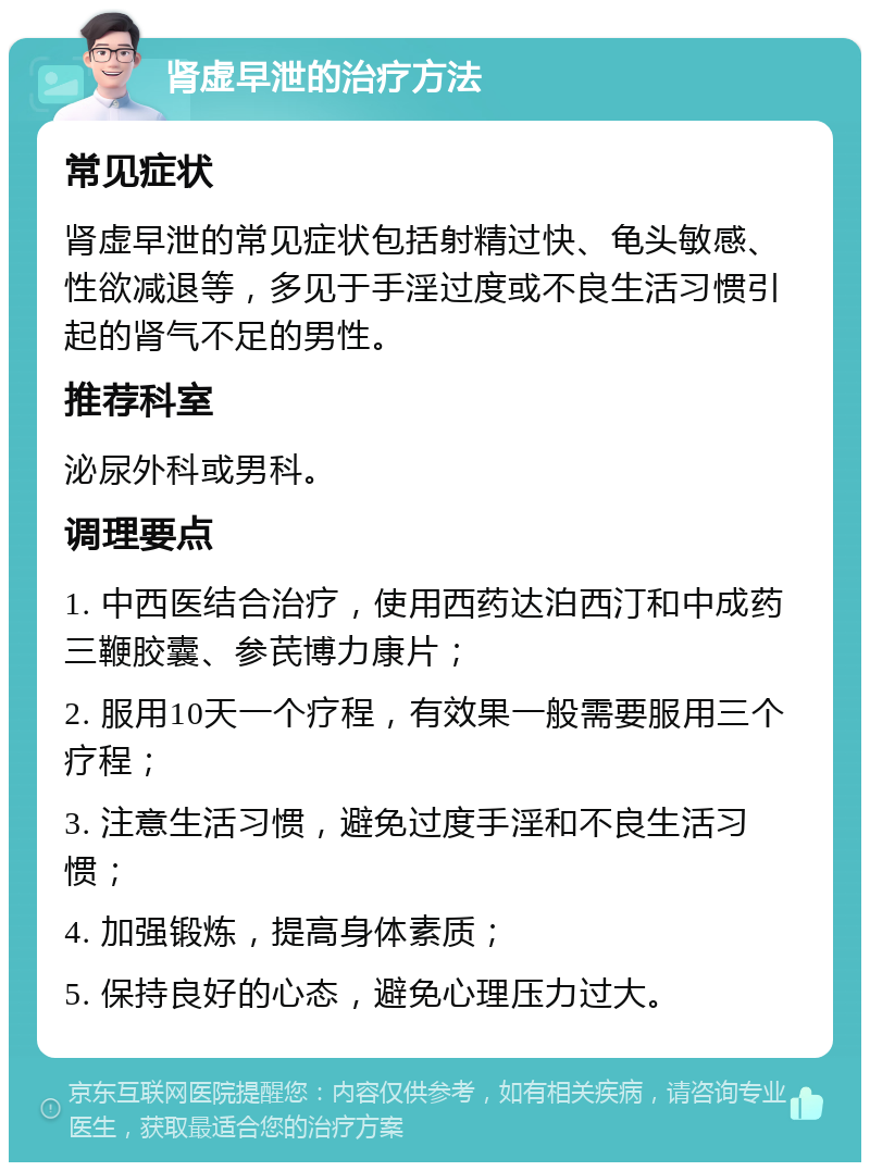 肾虚早泄的治疗方法 常见症状 肾虚早泄的常见症状包括射精过快、龟头敏感、性欲减退等，多见于手淫过度或不良生活习惯引起的肾气不足的男性。 推荐科室 泌尿外科或男科。 调理要点 1. 中西医结合治疗，使用西药达泊西汀和中成药三鞭胶囊、参芪博力康片； 2. 服用10天一个疗程，有效果一般需要服用三个疗程； 3. 注意生活习惯，避免过度手淫和不良生活习惯； 4. 加强锻炼，提高身体素质； 5. 保持良好的心态，避免心理压力过大。