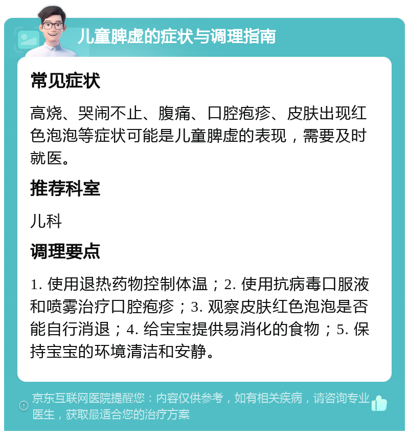 儿童脾虚的症状与调理指南 常见症状 高烧、哭闹不止、腹痛、口腔疱疹、皮肤出现红色泡泡等症状可能是儿童脾虚的表现，需要及时就医。 推荐科室 儿科 调理要点 1. 使用退热药物控制体温；2. 使用抗病毒口服液和喷雾治疗口腔疱疹；3. 观察皮肤红色泡泡是否能自行消退；4. 给宝宝提供易消化的食物；5. 保持宝宝的环境清洁和安静。