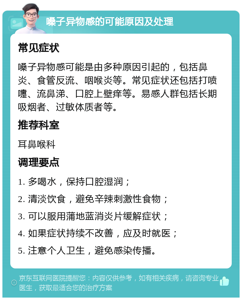 嗓子异物感的可能原因及处理 常见症状 嗓子异物感可能是由多种原因引起的，包括鼻炎、食管反流、咽喉炎等。常见症状还包括打喷嚏、流鼻涕、口腔上壁痒等。易感人群包括长期吸烟者、过敏体质者等。 推荐科室 耳鼻喉科 调理要点 1. 多喝水，保持口腔湿润； 2. 清淡饮食，避免辛辣刺激性食物； 3. 可以服用蒲地蓝消炎片缓解症状； 4. 如果症状持续不改善，应及时就医； 5. 注意个人卫生，避免感染传播。