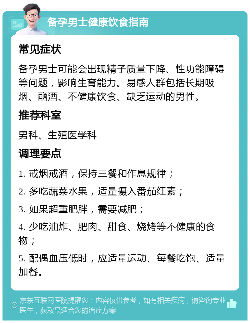 备孕男士健康饮食指南 常见症状 备孕男士可能会出现精子质量下降、性功能障碍等问题，影响生育能力。易感人群包括长期吸烟、酗酒、不健康饮食、缺乏运动的男性。 推荐科室 男科、生殖医学科 调理要点 1. 戒烟戒酒，保持三餐和作息规律； 2. 多吃蔬菜水果，适量摄入番茄红素； 3. 如果超重肥胖，需要减肥； 4. 少吃油炸、肥肉、甜食、烧烤等不健康的食物； 5. 配偶血压低时，应适量运动、每餐吃饱、适量加餐。