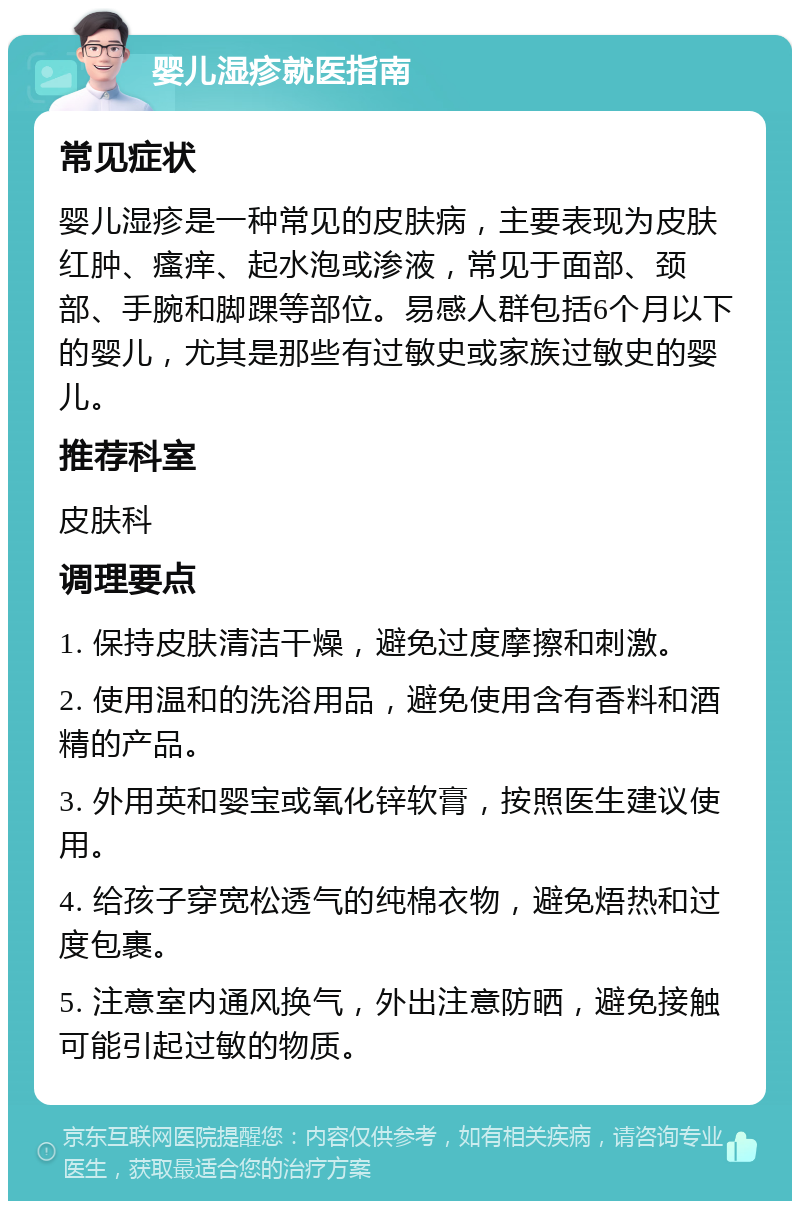 婴儿湿疹就医指南 常见症状 婴儿湿疹是一种常见的皮肤病，主要表现为皮肤红肿、瘙痒、起水泡或渗液，常见于面部、颈部、手腕和脚踝等部位。易感人群包括6个月以下的婴儿，尤其是那些有过敏史或家族过敏史的婴儿。 推荐科室 皮肤科 调理要点 1. 保持皮肤清洁干燥，避免过度摩擦和刺激。 2. 使用温和的洗浴用品，避免使用含有香料和酒精的产品。 3. 外用英和婴宝或氧化锌软膏，按照医生建议使用。 4. 给孩子穿宽松透气的纯棉衣物，避免焐热和过度包裹。 5. 注意室内通风换气，外出注意防晒，避免接触可能引起过敏的物质。