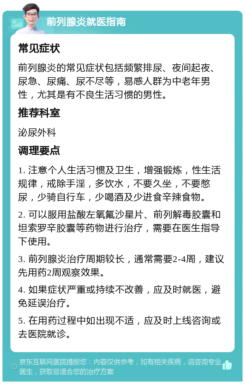 前列腺炎就医指南 常见症状 前列腺炎的常见症状包括频繁排尿、夜间起夜、尿急、尿痛、尿不尽等，易感人群为中老年男性，尤其是有不良生活习惯的男性。 推荐科室 泌尿外科 调理要点 1. 注意个人生活习惯及卫生，增强锻炼，性生活规律，戒除手淫，多饮水，不要久坐，不要憋尿，少骑自行车，少喝酒及少进食辛辣食物。 2. 可以服用盐酸左氧氟沙星片、前列解毒胶囊和坦索罗辛胶囊等药物进行治疗，需要在医生指导下使用。 3. 前列腺炎治疗周期较长，通常需要2-4周，建议先用药2周观察效果。 4. 如果症状严重或持续不改善，应及时就医，避免延误治疗。 5. 在用药过程中如出现不适，应及时上线咨询或去医院就诊。