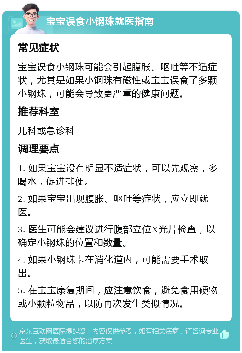 宝宝误食小钢珠就医指南 常见症状 宝宝误食小钢珠可能会引起腹胀、呕吐等不适症状，尤其是如果小钢珠有磁性或宝宝误食了多颗小钢珠，可能会导致更严重的健康问题。 推荐科室 儿科或急诊科 调理要点 1. 如果宝宝没有明显不适症状，可以先观察，多喝水，促进排便。 2. 如果宝宝出现腹胀、呕吐等症状，应立即就医。 3. 医生可能会建议进行腹部立位X光片检查，以确定小钢珠的位置和数量。 4. 如果小钢珠卡在消化道内，可能需要手术取出。 5. 在宝宝康复期间，应注意饮食，避免食用硬物或小颗粒物品，以防再次发生类似情况。