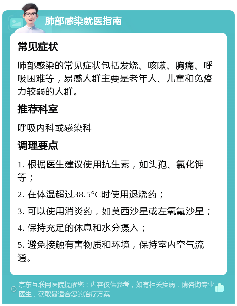 肺部感染就医指南 常见症状 肺部感染的常见症状包括发烧、咳嗽、胸痛、呼吸困难等，易感人群主要是老年人、儿童和免疫力较弱的人群。 推荐科室 呼吸内科或感染科 调理要点 1. 根据医生建议使用抗生素，如头孢、氯化钾等； 2. 在体温超过38.5°C时使用退烧药； 3. 可以使用消炎药，如莫西沙星或左氧氟沙星； 4. 保持充足的休息和水分摄入； 5. 避免接触有害物质和环境，保持室内空气流通。