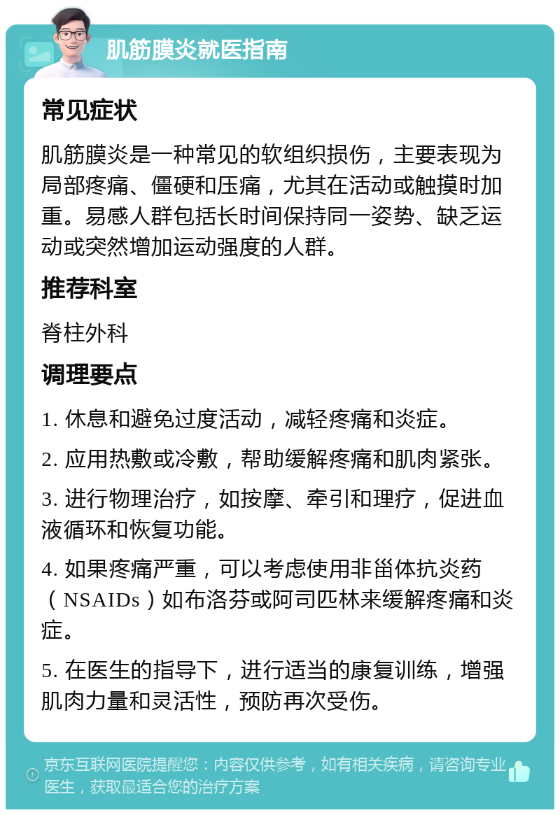 肌筋膜炎就医指南 常见症状 肌筋膜炎是一种常见的软组织损伤，主要表现为局部疼痛、僵硬和压痛，尤其在活动或触摸时加重。易感人群包括长时间保持同一姿势、缺乏运动或突然增加运动强度的人群。 推荐科室 脊柱外科 调理要点 1. 休息和避免过度活动，减轻疼痛和炎症。 2. 应用热敷或冷敷，帮助缓解疼痛和肌肉紧张。 3. 进行物理治疗，如按摩、牵引和理疗，促进血液循环和恢复功能。 4. 如果疼痛严重，可以考虑使用非甾体抗炎药（NSAIDs）如布洛芬或阿司匹林来缓解疼痛和炎症。 5. 在医生的指导下，进行适当的康复训练，增强肌肉力量和灵活性，预防再次受伤。