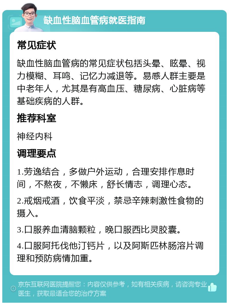 缺血性脑血管病就医指南 常见症状 缺血性脑血管病的常见症状包括头晕、眩晕、视力模糊、耳鸣、记忆力减退等。易感人群主要是中老年人，尤其是有高血压、糖尿病、心脏病等基础疾病的人群。 推荐科室 神经内科 调理要点 1.劳逸结合，多做户外运动，合理安排作息时间，不熬夜，不懒床，舒长情志，调理心态。 2.戒烟戒酒，饮食平淡，禁忌辛辣刺激性食物的摄入。 3.口服养血清脑颗粒，晚口服西比灵胶囊。 4.口服阿托伐他汀钙片，以及阿斯匹林肠溶片调理和预防病情加重。