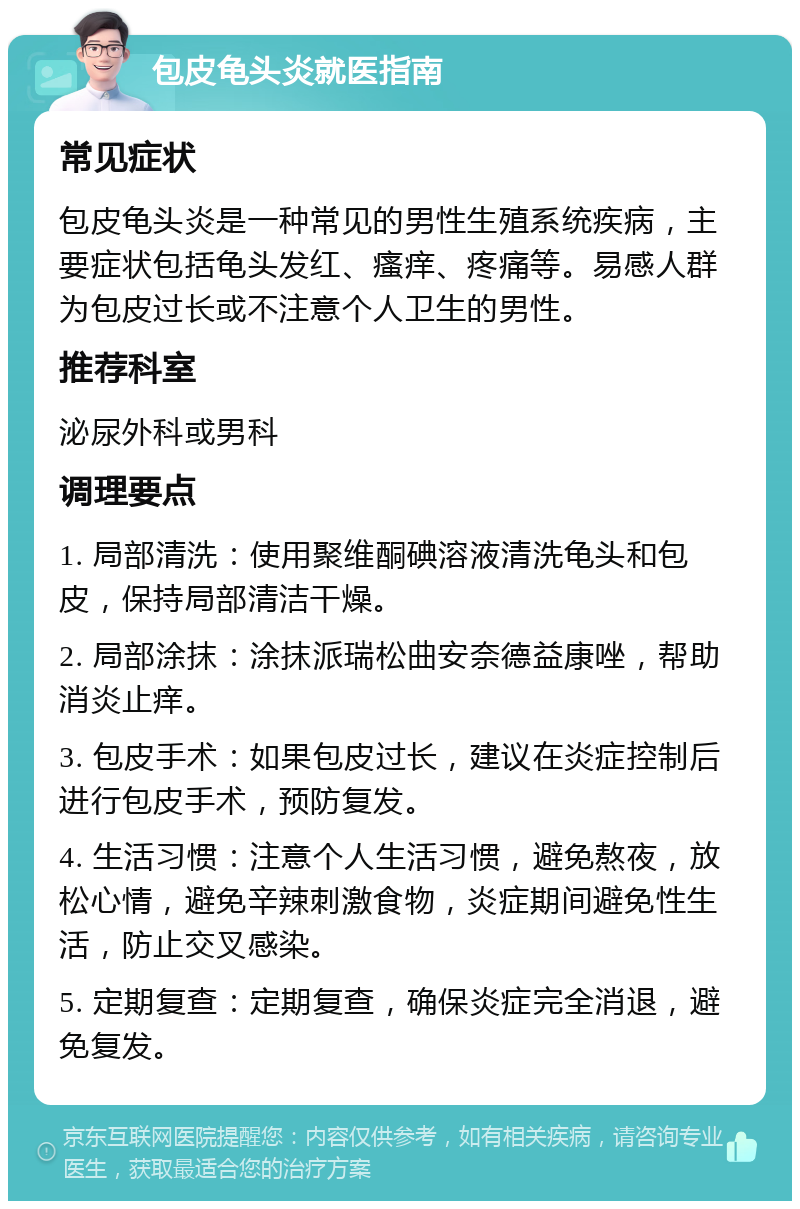 包皮龟头炎就医指南 常见症状 包皮龟头炎是一种常见的男性生殖系统疾病，主要症状包括龟头发红、瘙痒、疼痛等。易感人群为包皮过长或不注意个人卫生的男性。 推荐科室 泌尿外科或男科 调理要点 1. 局部清洗：使用聚维酮碘溶液清洗龟头和包皮，保持局部清洁干燥。 2. 局部涂抹：涂抹派瑞松曲安奈德益康唑，帮助消炎止痒。 3. 包皮手术：如果包皮过长，建议在炎症控制后进行包皮手术，预防复发。 4. 生活习惯：注意个人生活习惯，避免熬夜，放松心情，避免辛辣刺激食物，炎症期间避免性生活，防止交叉感染。 5. 定期复查：定期复查，确保炎症完全消退，避免复发。